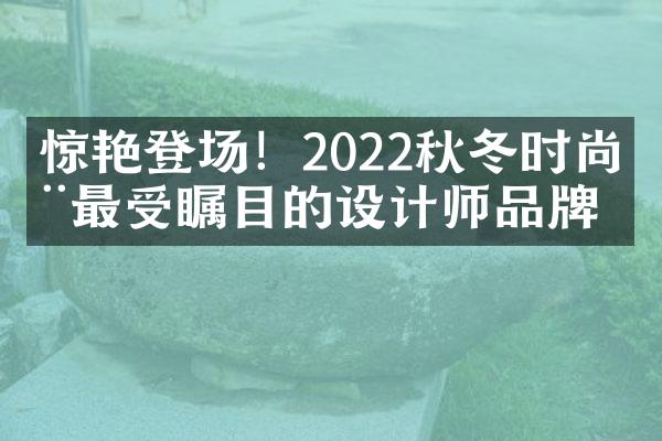 惊艳登场！2022秋冬时尚周最受瞩目的设计师品牌