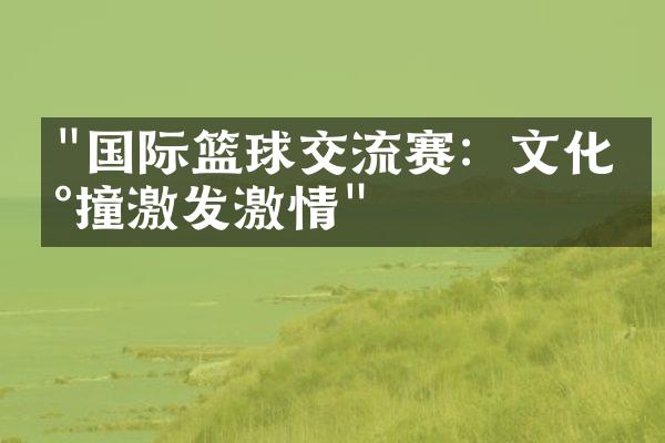 "国际篮球交流赛：文化碰撞激发激情"