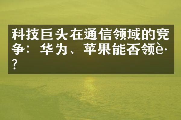 科技巨头在通信领域的竞争：华为、苹果能否领跑？