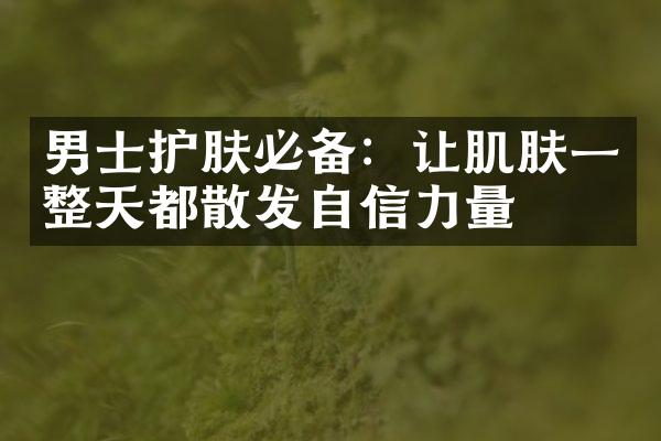 男士护肤必备：让肌肤一整天都散发自信力量