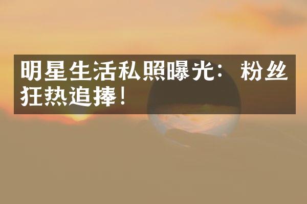 明星生活私照曝光：粉丝狂热追捧！