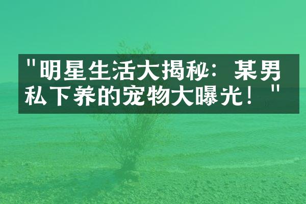 "明星生活大揭秘：某男星私下养的宠物大曝光！"