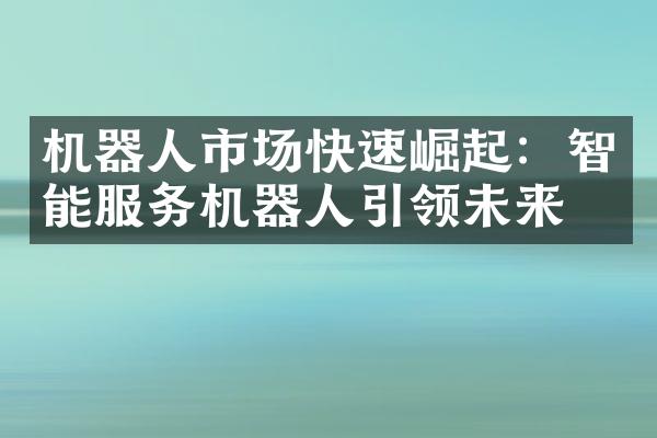 机器人市场快速崛起：智能服务机器人引领未来