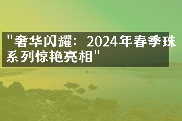 "奢华闪耀：2024年春季珠宝系列惊艳亮相"