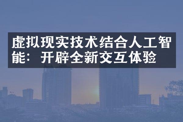 虚拟现实技术结合人工智能：开辟全新交互体验