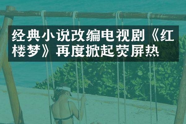 经典小说改编电视剧《红楼梦》再度掀起荧屏热潮