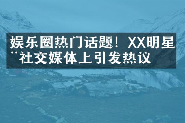 娱乐圈热门话题！XX明星在社交媒体上引发热议