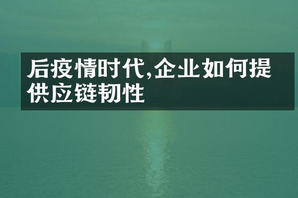 后疫情时代,企业如何提升供应链韧性