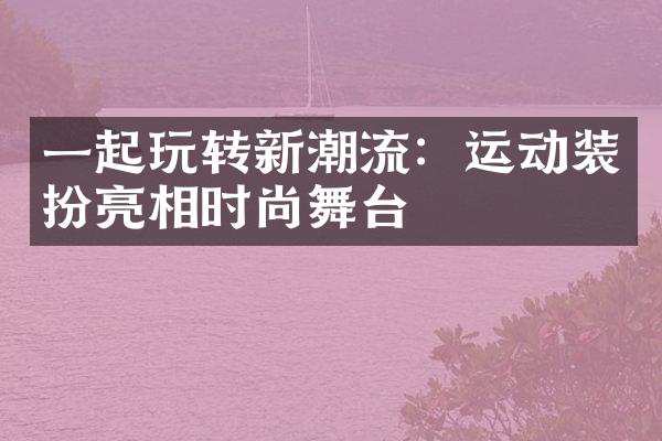 一起玩转新潮流：运动装扮亮相时尚舞台