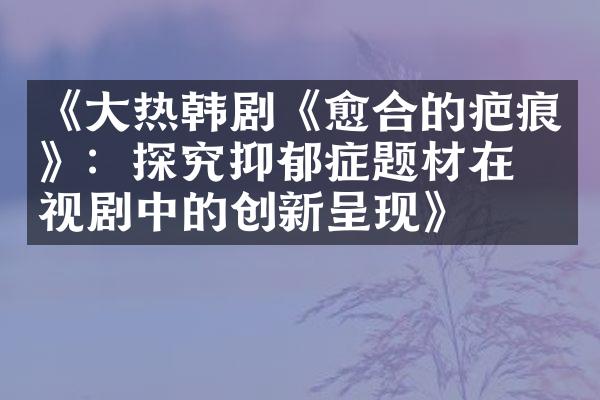 《大热韩剧《愈合的疤痕》：探究抑郁症题材在电视剧中的创新呈现》