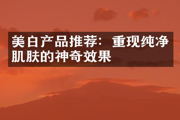 美白产品推荐：重现纯净肌肤的神奇效果