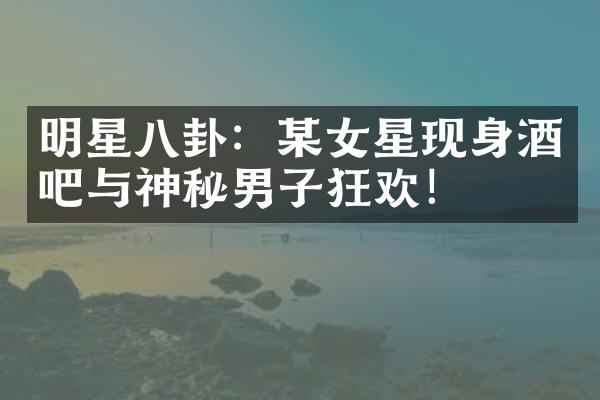 明星八卦：某女星现身酒吧与神秘男子狂欢！