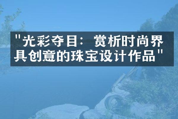 "光彩夺目：赏析时尚界最具创意的珠宝设计作品"