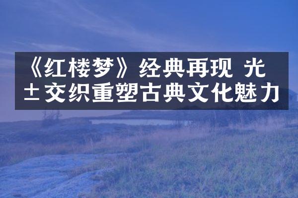 《红楼梦》经典再现 光影交织重塑古典文化魅力