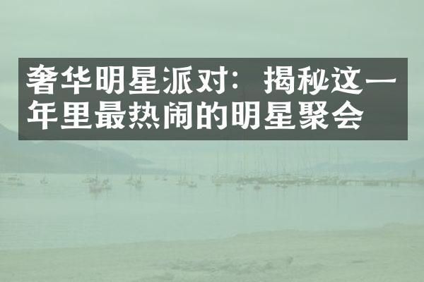 奢华明星派对：揭秘这一年里最热闹的明星聚会！