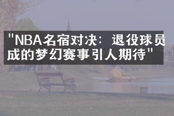 "NBA名宿对决：退役球员组成的梦幻赛事引人期待"