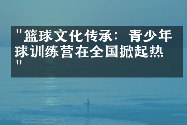 "篮球文化传承：青少年篮球训练营在全国掀起热潮"