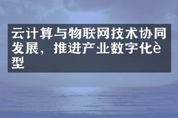 云计算与物联网技术协同发展，推进产业数字化转型