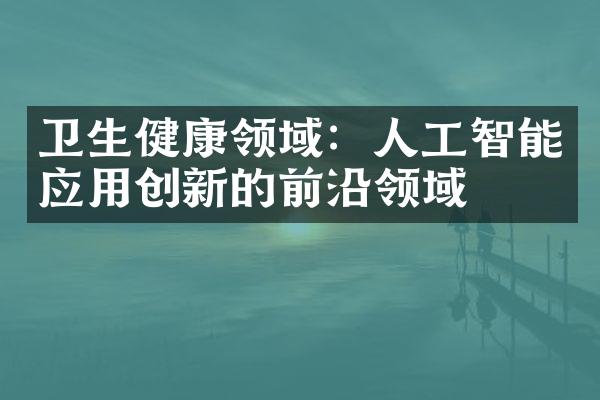 卫生健康领域：人工智能应用创新的前沿领域