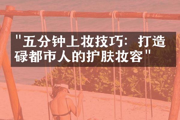 "五分钟上妆技巧：打造忙碌都市人的护肤妆容"