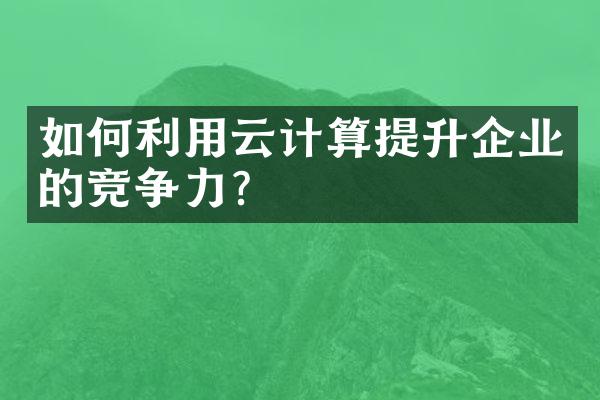 如何利用云计算提升企业的竞争力？