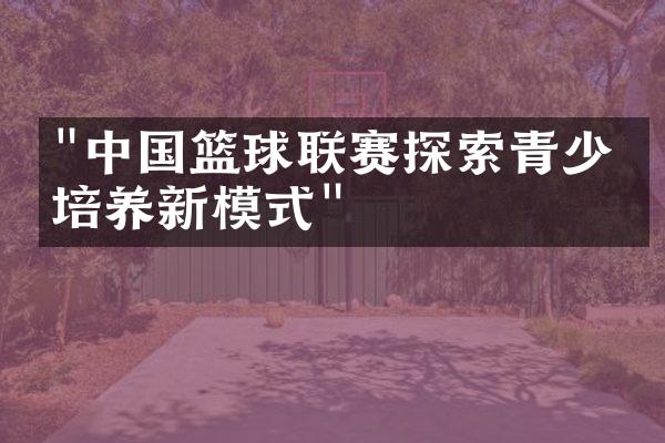 "中国篮球联赛探索青少年培养新模式"