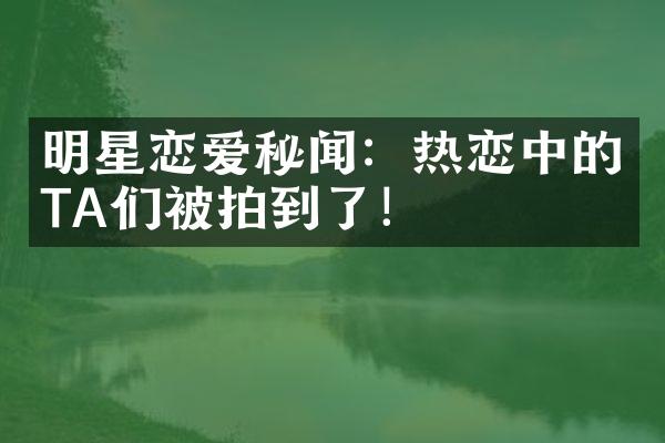 明星恋爱秘闻：热恋中的TA们被拍到了！