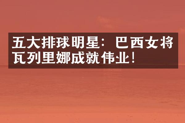 排球明星：巴西女将瓦列里娜成就伟业！