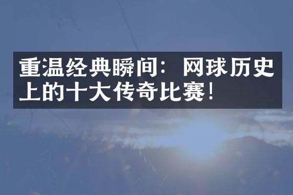 重温经典瞬间：网球历史上的十大传奇比赛！