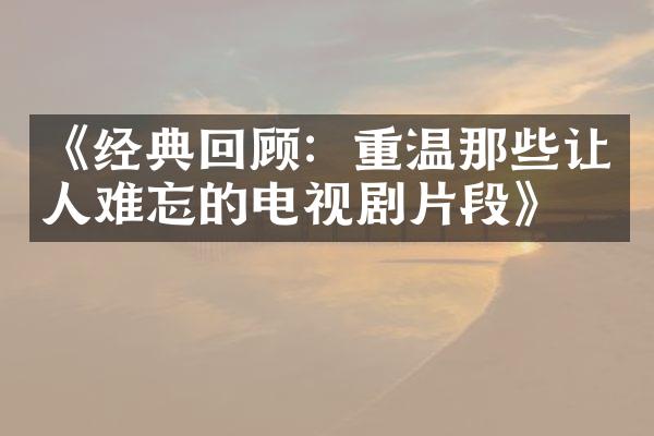 《经典回顾：重温那些让人难忘的电视剧片段》