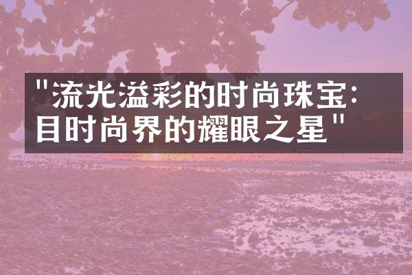 "流光溢彩的时尚珠宝：瞩目时尚界的耀眼之星"