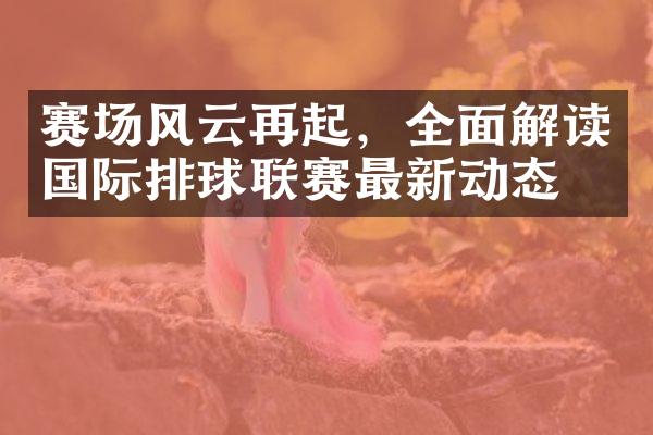 赛场风云再起，全面解读国际排球联赛最新动态。