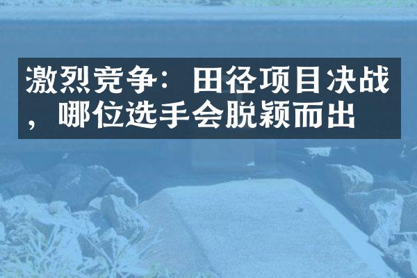 激烈竞争：田径项目决战，哪位选手会脱颖而出？