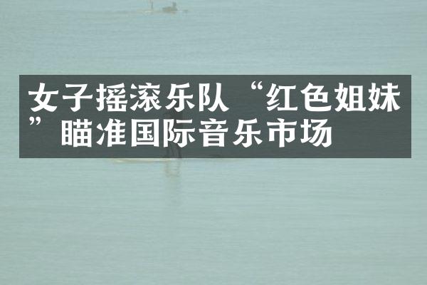 女子摇滚乐队“红色姐妹”瞄准国际音乐市场