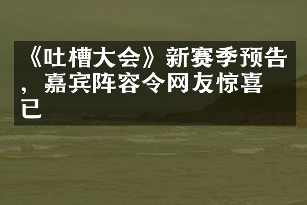 《吐槽大会》新赛季预告，嘉宾阵容令网友惊喜不已