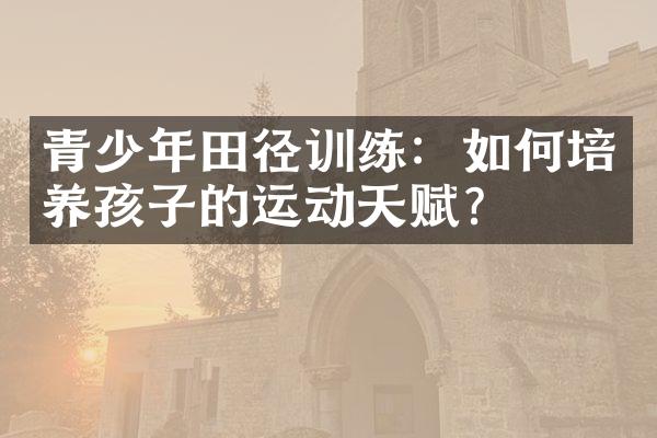 青少年田径训练：如何培养孩子的运动天赋？