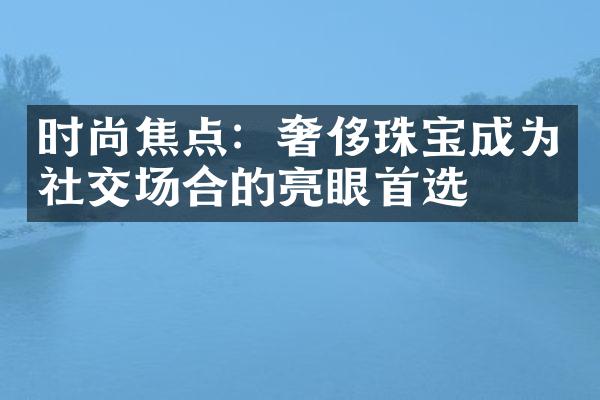 时尚焦点：奢侈珠宝成为社交场合的亮眼首选