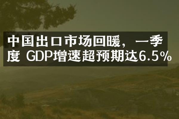 中国出口市场回暖，一季度 GDP增速超预期达6.5%