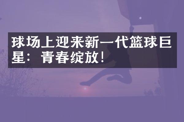 球场上迎来新一代篮球巨星：青春绽放！