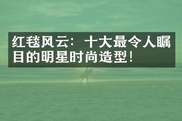 红毯风云：最令人瞩目的明星时尚造型！