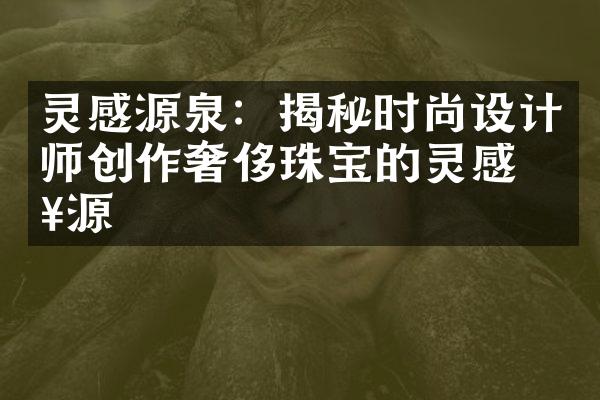 灵感源泉：揭秘时尚设计师创作奢侈珠宝的灵感来源