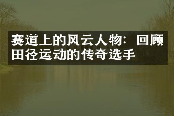 赛道上的风云人物：回顾田径运动的传奇选手