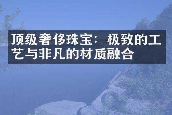 顶级奢侈珠宝：极致的工艺与非凡的材质融合