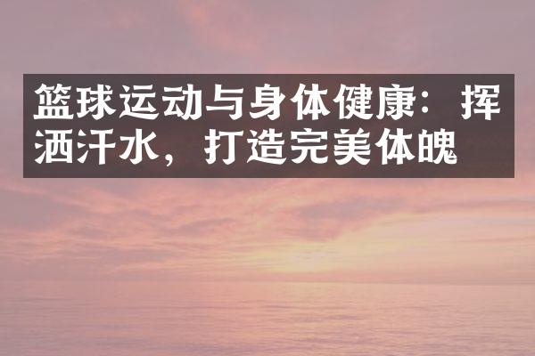 篮球运动与身体健康：挥洒汗水，打造完美体魄！