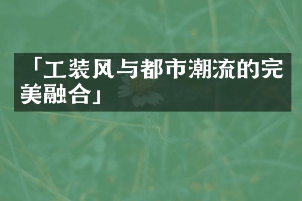 「工装风与都市潮流的完美融合」