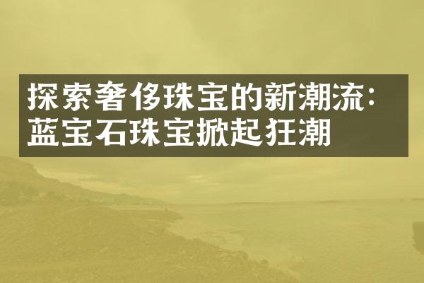 探索奢侈珠宝的新潮流：蓝宝石珠宝掀起狂潮