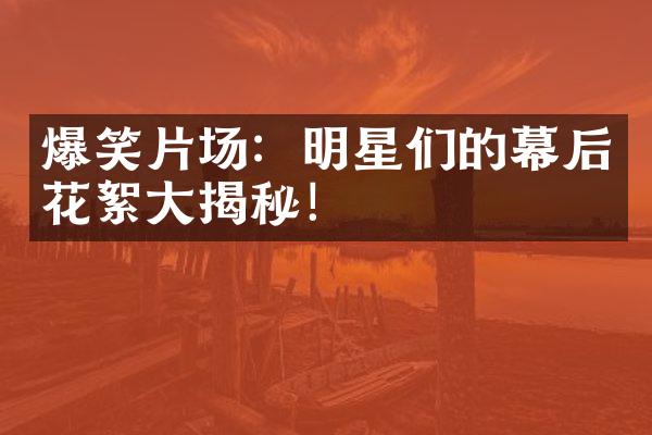 爆笑片场：明星们的幕后花絮大揭秘！