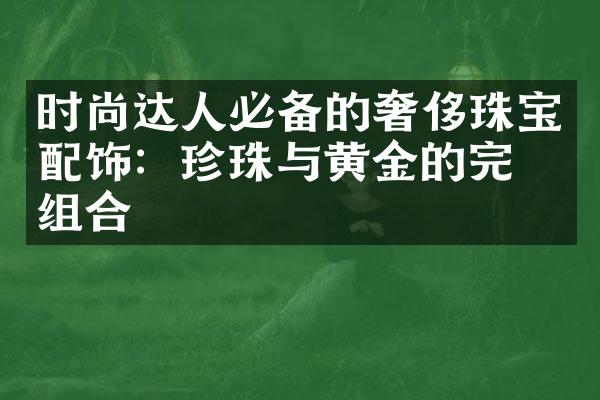 时尚达人必备的奢侈珠宝配饰：珍珠与黄金的完美组合