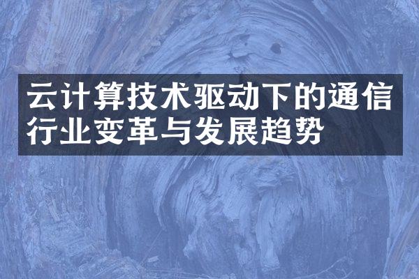 云计算技术驱动下的通信行业变革与发展趋势