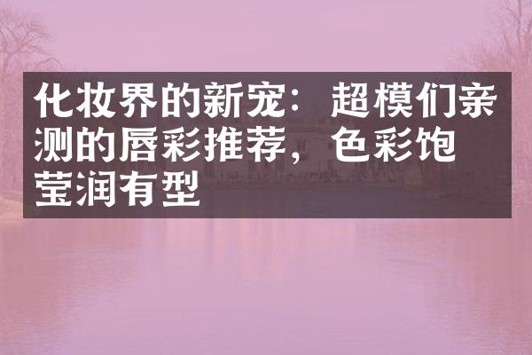 化妆界的新宠：超模们亲测的唇彩推荐，色彩饱和莹润有型